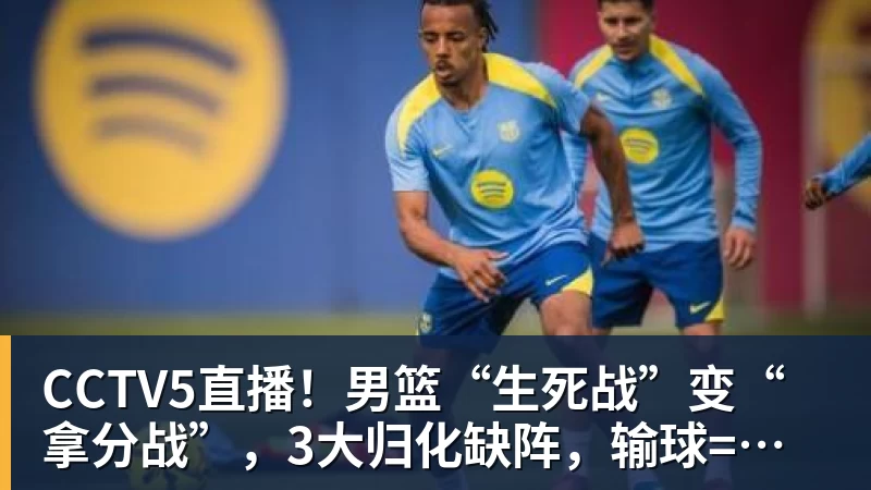 CCTV5直播!男篮“生死战”变“拿分战”,3大归化缺阵,输球=郭士强下课