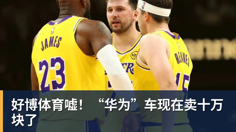 好博体育嘘！“华为”车现在卖十万块了
